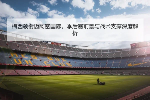 梅西领衔迈阿密国际，季后赛前景与战术支撑深度解析