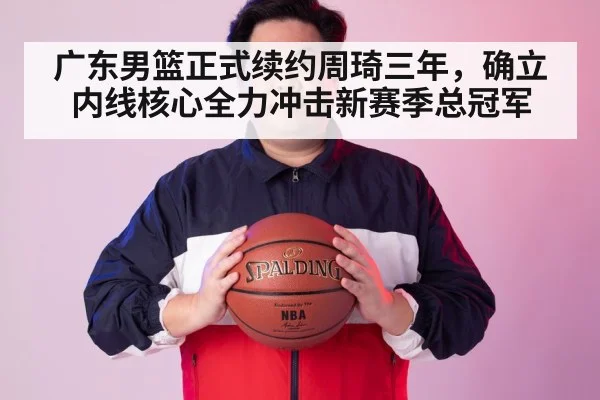 广东男篮正式续约周琦三年，确立内线核心全力冲击新赛季总冠军