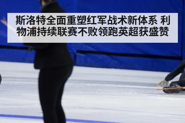 斯洛特全面重塑红军战术新体系 利物浦持续联赛不败领跑英超获盛赞